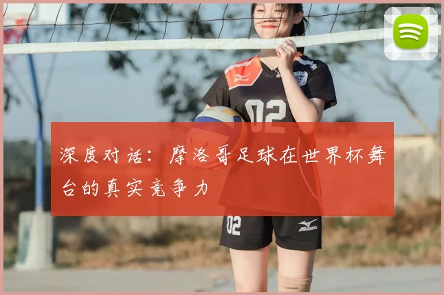深度对话:摩洛哥足球在世界杯舞台的真实竞争力