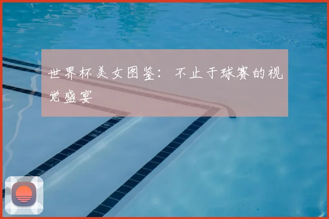世界杯美女图鉴:不止于球赛的视觉盛宴