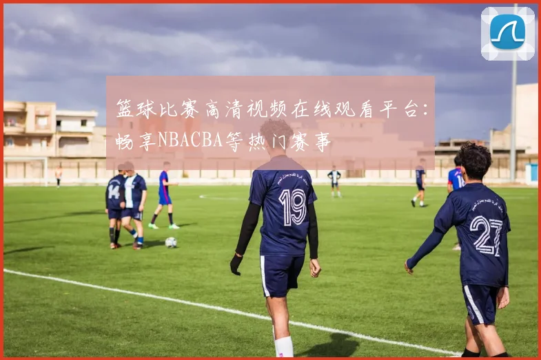 篮球比赛高清视频在线观看平台：畅享NBACBA等热门赛事