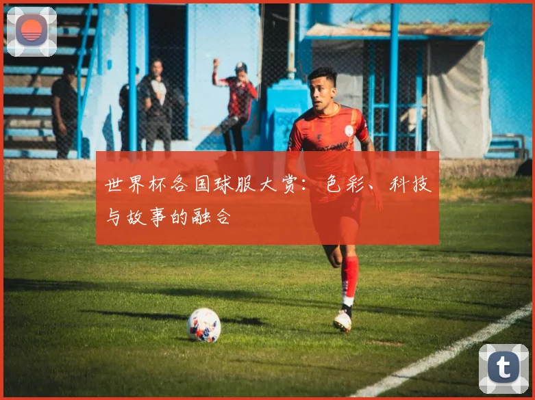 世界杯各国球服大赏：色彩、科技与故事的融合
