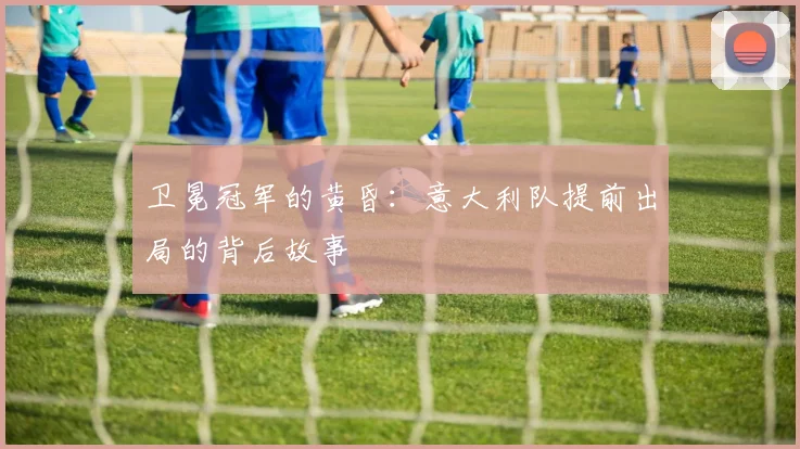 卫冕冠军的黄昏：意大利队提前出局的背后故事