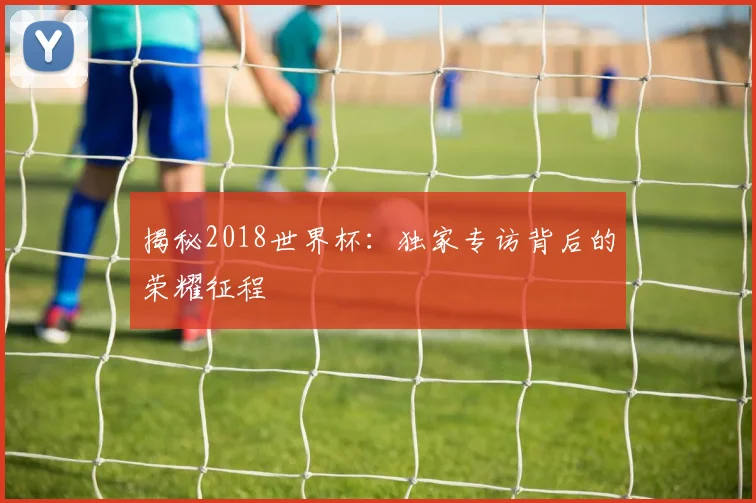 揭秘2018世界杯:独家专访背后的荣耀征程