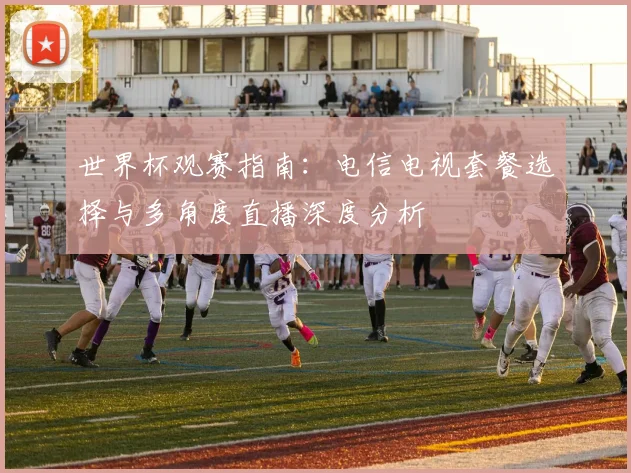 世界杯观赛指南：电信电视套餐选择与多角度直播深度分析