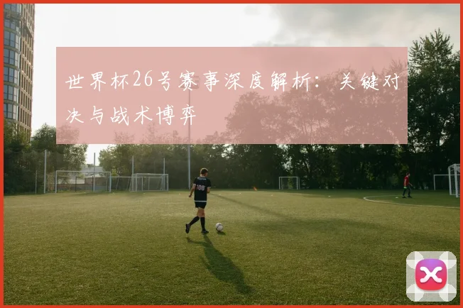 世界杯26号赛事深度解析:关键对决与战术博弈