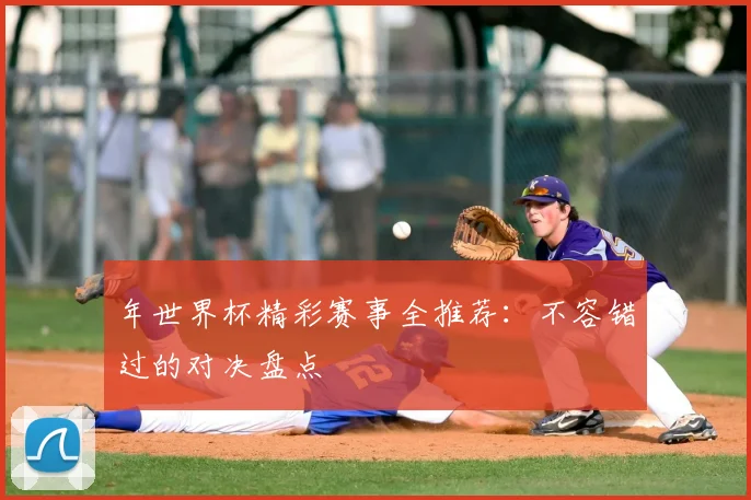 年世界杯精彩赛事全推荐:不容错过的对决盘点