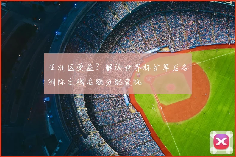 亚洲区受益？解读世界杯扩军后各洲际出线名额分配变化