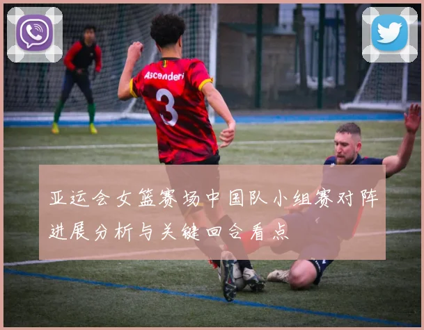 亚运会女篮赛场中国队小组赛对阵进展分析与关键回合看点