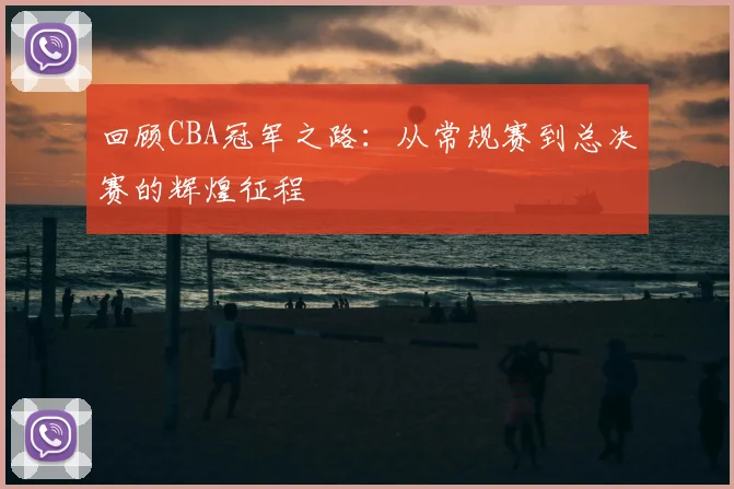 回顾CBA冠军之路：从常规赛到总决赛的辉煌征程