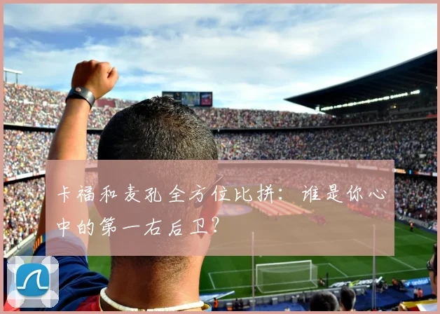 卡福和麦孔全方位比拼：谁是你心中的第一右后卫？