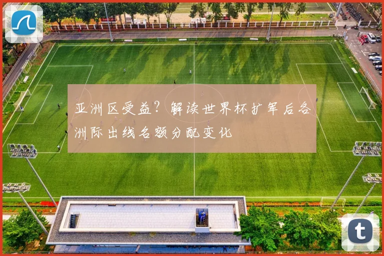亚洲区受益？解读世界杯扩军后各洲际出线名额分配变化