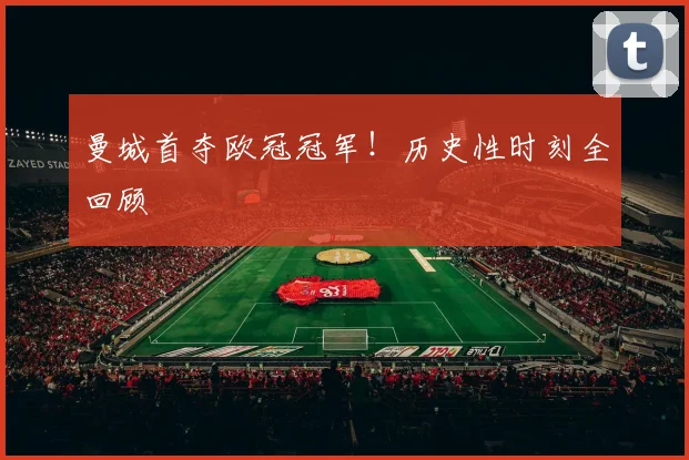曼城首夺欧冠冠军！历史性时刻全回顾