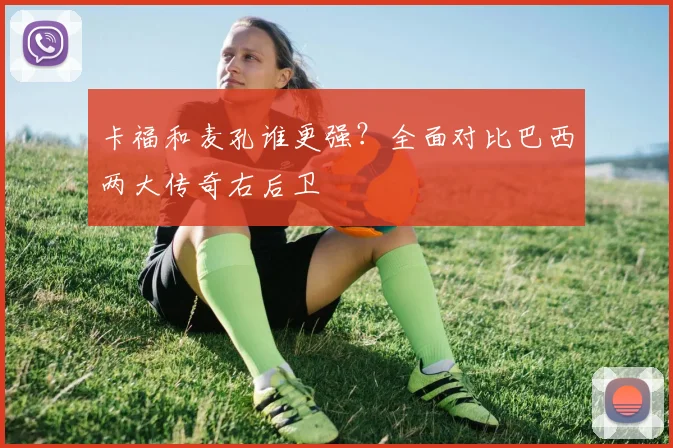 卡福和麦孔谁更强？全面对比巴西两大传奇右后卫