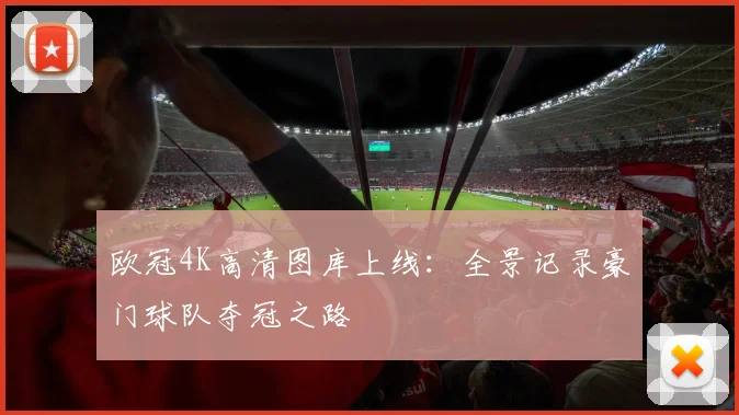 欧冠4K高清图库上线:全景记录豪门球队夺冠之路
