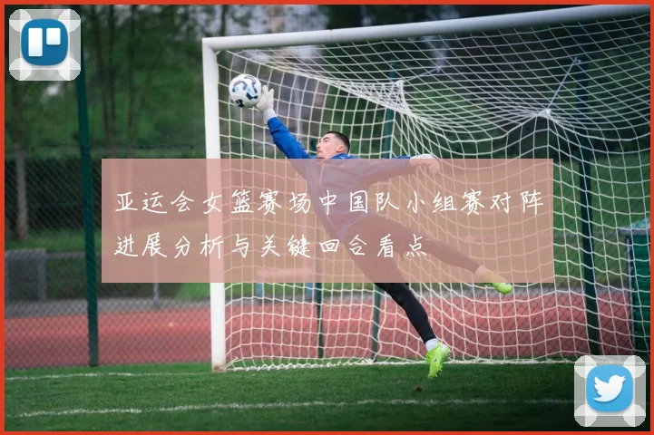 亚运会女篮赛场中国队小组赛对阵进展分析与关键回合看点