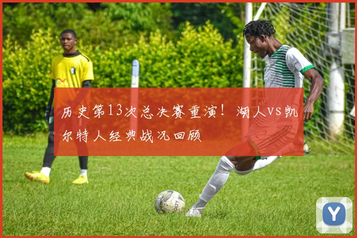 历史第13次总决赛重演！湖人vs凯尔特人经典战况回顾