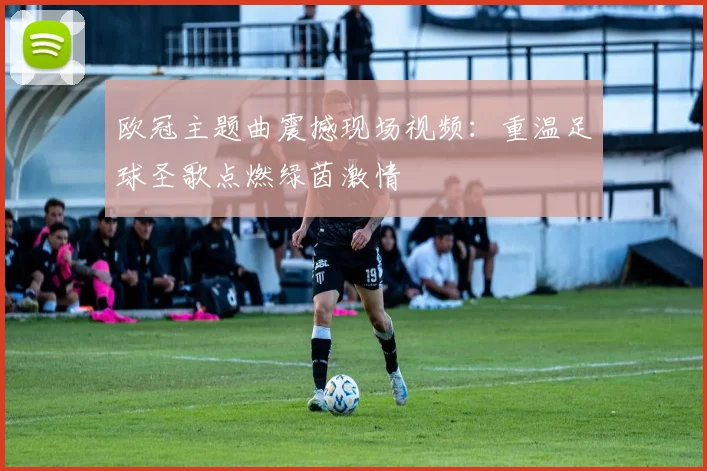 欧冠主题曲震撼现场视频：重温足球圣歌点燃绿茵激情