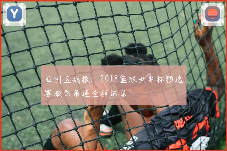 亚洲区战报：2018篮球世界杯预选赛激烈角逐全程记录